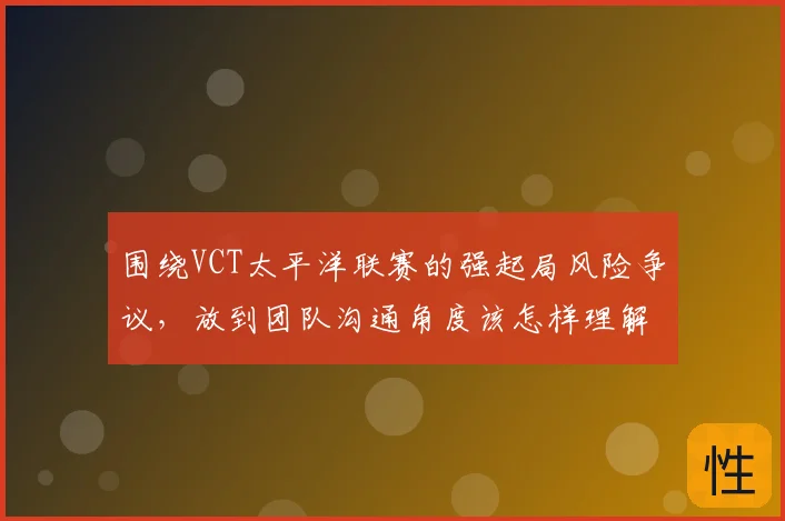 围绕VCT太平洋联赛的强起局风险争议,放到团队沟通角度该怎样理解