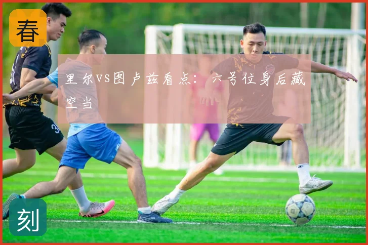 里尔vs图卢兹看点:六号位身后藏空当